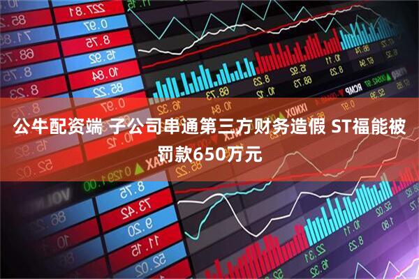 公牛配资端 子公司串通第三方财务造假 ST福能被罚款650万元