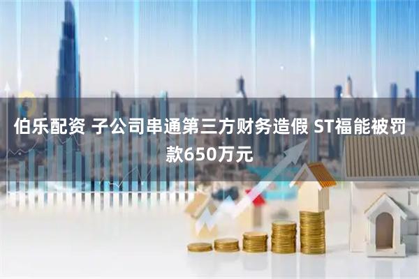 伯乐配资 子公司串通第三方财务造假 ST福能被罚款650万元