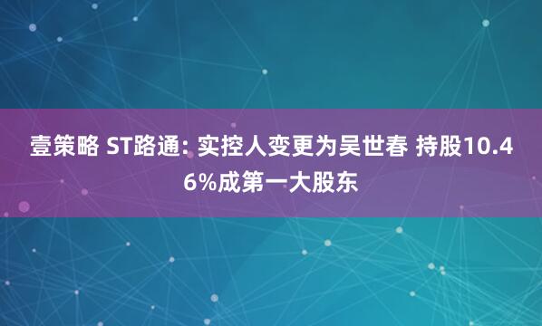 壹策略 ST路通: 实控人变更为吴世春 持股10.46%成第一大股东