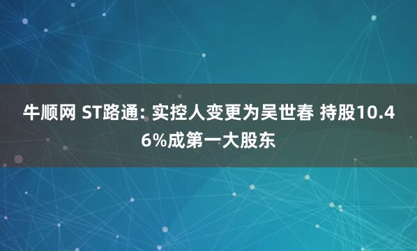 牛顺网 ST路通: 实控人变更为吴世春 持股10.46%成第一大股东