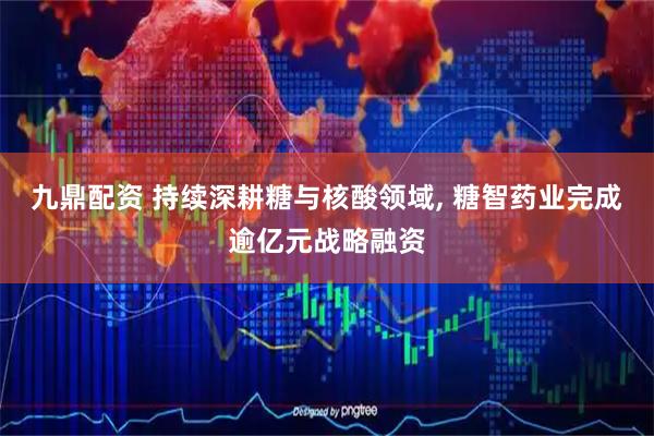 九鼎配资 持续深耕糖与核酸领域, 糖智药业完成逾亿元战略融资