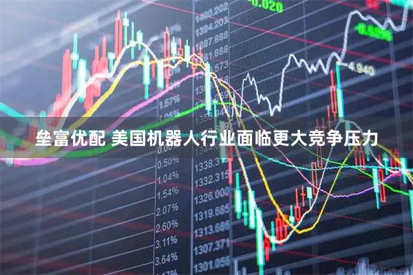 垒富优配 美国机器人行业面临更大竞争压力