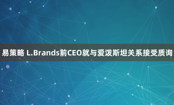 易策略 L.Brands前CEO就与爱泼斯坦关系接受质询
