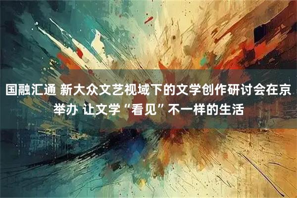 国融汇通 新大众文艺视域下的文学创作研讨会在京举办 让文学“看见”不一样的生活