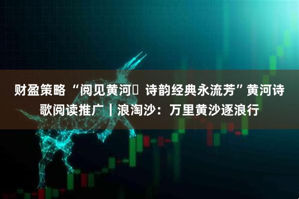 财盈策略 “阅见黄河・诗韵经典永流芳”黄河诗歌阅读推广｜浪淘沙：万里黄沙逐浪行