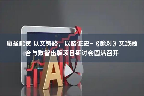 赢盈配资 以文铸路，以路证史—《瞻对》文旅融合与数智出版项目研讨会圆满召开