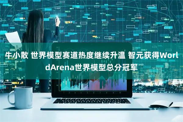 牛小散 世界模型赛道热度继续升温 智元获得WorldArena世界模型总分冠军