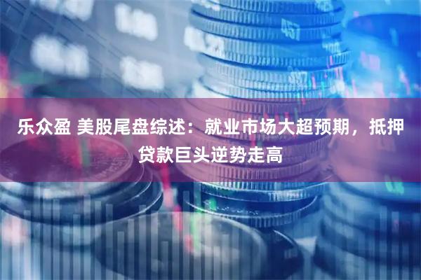 乐众盈 美股尾盘综述：就业市场大超预期，抵押贷款巨头逆势走高