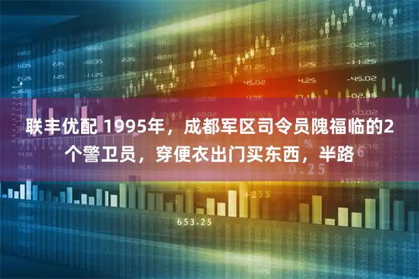 联丰优配 1995年，成都军区司令员隗福临的2个警卫员，穿便衣出门买东西，半路