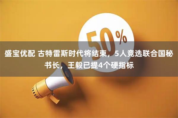 盛宝优配 古特雷斯时代将结束，5人竞选联合国秘书长，王毅已提4个硬指标