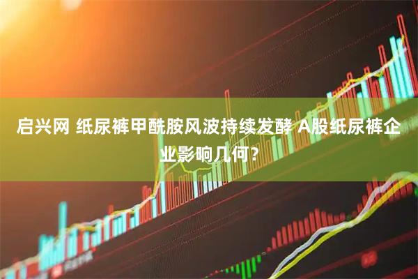 启兴网 纸尿裤甲酰胺风波持续发酵 A股纸尿裤企业影响几何？