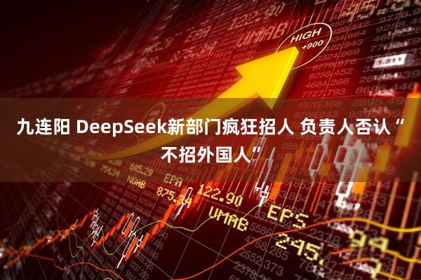 九连阳 DeepSeek新部门疯狂招人 负责人否认“不招外国人”