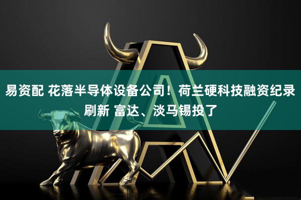 易资配 花落半导体设备公司！荷兰硬科技融资纪录刷新 富达、淡马锡投了