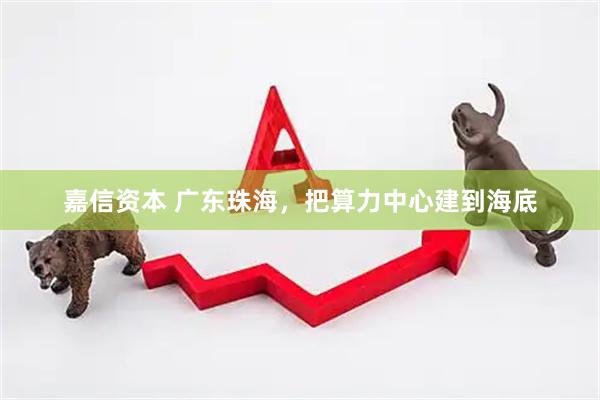 嘉信资本 广东珠海，把算力中心建到海底
