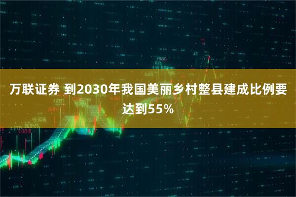 万联证券 到2030年我国美丽乡村整县建成比例要达到55%