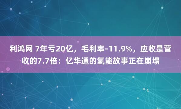 利鸿网 7年亏20亿，毛利率-11.9%，应收是营收的7.7倍：亿华通的氢能故事正在崩塌