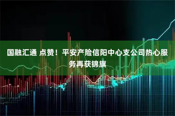 国融汇通 点赞！平安产险信阳中心支公司热心服务再获锦旗