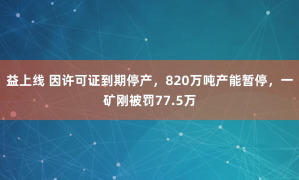 益上线 因许可证到期停产，820万吨产能暂停，一矿刚被罚77.5万