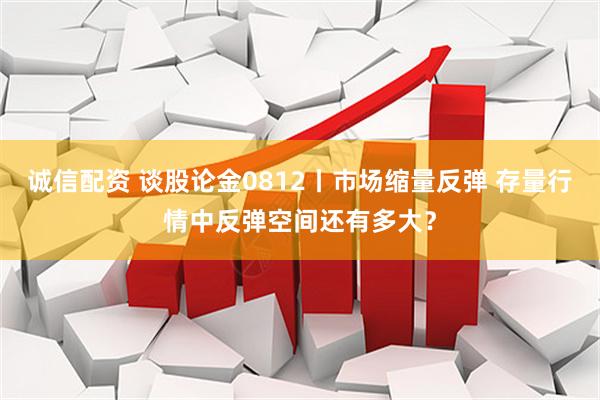 诚信配资 谈股论金0812丨市场缩量反弹 存量行情中反弹空间还有多大？